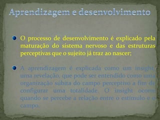 O processo de desenvolvimento é explicado pela
maturação do sistema nervoso e das estruturas
perceptivas que o sujeito já traz ao nascer;
A aprendizagem é explicada como um insight,
uma revelação, que pode ser entendido como uma
organização súbita do campo perceptivo a fim de
configurar uma totalidade. O insight ocorre
quando se percebe a relação entre o estímulo e o
campo.
 
