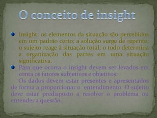 Insight: os elementos da situação são percebidos
em um padrão certo; a solução surge de repente;
o sujeito reage à situação total; o todo determina
a organização das partes em uma situação
significativa.
Para que ocorra o insight devem ser levados em
conta os fatores subjetivos e objetivos:
Os dados devem estar presentes e apresentados
de forma a proporcionar o entendimento. O sujeito
deve estar predisposto a resolver o problema ou
entender a questão.
 