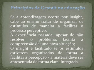 Se a aprendizagem ocorre por insight,
cabe ao ensino tratar de organizar os
estímulos de maneira a facilitar o
processo perceptivo;
A experiência passada, apesar de não
resolver o problema, facilita a
compreensão de uma nova situação;
O insight é facilitado se os estímulos
estiverem organizados de forma a
facilitar a percepção - a matéria deve ser
apresentada de forma clara, integrada.
 