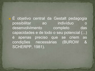  É objetivo central da Gestalt pedagogia
possibilitar ao indivíduo o
desenvolvimento completo das
capacidades e de todo o seu potencial (...)
é apenas preciso que se criem as
condições necessárias (BUROW &
SCHERPP, 1981).
 