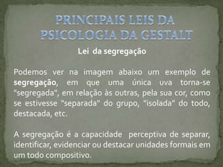 Lei da segregação
Podemos ver na imagem abaixo um exemplo de
segregação, em que uma única uva torna-se
"segregada", em relação às outras, pela sua cor, como
se estivesse "separada" do grupo, "isolada" do todo,
destacada, etc.
A segregação é a capacidade perceptiva de separar,
identificar, evidenciar ou destacar unidades formais em
um todo compositivo.
 
