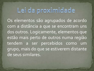 Os elementos são agrupados de acordo
com a distância a que se encontram uns
dos outros. Logicamente, elementos que
estão mais perto de outros numa região
tendem a ser percebidos como um
grupo, mais do que se estiverem distante
de seus similares.
 