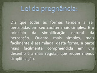 Diz que todas as formas tendem a ser
percebidas em seu caráter mais simples. É o
princípio da simplificação natural da
percepção. Quanto mais simples, mais
facilmente é assimilada: desta forma, a parte
mais facilmente compreendida em um
desenho é a mais regular, que requer menos
simplificação.
 