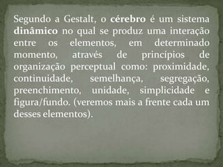 Segundo a Gestalt, o cérebro é um sistema
dinâmico no qual se produz uma interação
entre os elementos, em determinado
momento, através de princípios de
organização perceptual como: proximidade,
continuidade, semelhança, segregação,
preenchimento, unidade, simplicidade e
figura/fundo. (veremos mais a frente cada um
desses elementos).
 