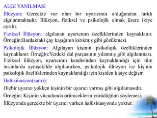 ALGI YANILMASI
İllüzyon: Gerçekte var olan bir uyarıcının olduğundan farklı
algılanmaktadır. İllüzyon, fiziksel ve psikolojik olmak üzere ikiye
ayrılır.
Fiziksel İllüzyon: algılanan uyarıcının özelliklerinden kaynaklanır.
Örneğin:Bardaktaki çay kaşığının kırıkmış gibi gözükmesi.
Psikolojik İllüzyon: Algılayan kişinin psikolojik özelliklerinden
kaynaklanır. Örneğin:Yerdeki dal parçasının yılanmış gibi algılanması.
Fiziksel illüzyon, uyarıcının kendisinden kaynaklandığı için tüm
insanlarda aynışekilde algılanırken, psikolojik illüzyon ise kişinin
psikolojik özelliklerinden kaynaklandığı için kişiden kişiye değişir.
Halüsinasyon(sanrı):
Hiçbir uyarıcı yokken kişinin bir uyarıcı varmış gibi algılamasıdır.
Örneğin: Kişinin vücudunda örümceklerin yürüdüğünü söylemesi.
İllüzyonda gerçekte bir uyarıcı varken halüsinasyonda yoktur.
 