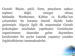 Gestalt: Biçim, şekil, form, parçaların sadece
toplamı değil, entegre olmuş
bütündür. Wertheimer, Köhler ve Koffka’nın
çalışmaları bu kurama önemli ölçüde katkı
getirmiştir. Algıyla ilgili ilk araştırmalar Gestalt
psikologları tarafından yapılmıştır. Gestaltçılar
organizmanın dışarıdan gelen duyumlara
kendisinden bir şeyler katarak yaşantıyı yeniden
örgütlediklerine inanmaktadırlar.
 