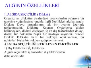 ALGININ ÖZELLİKLERİ
1. ALGIDA SEÇİCİLİK ( Dikkat )
Organizma, dikkatini etrafındaki uyarıcılardan yalnızca bir
tanesine yoğunlaştırıp onunla ilgili özellikleri algılamasıdır.
Dikkat: Duyu organlarının tek bir uyarıcı üzerinde
toplanmasıdır. Dikkatte Kayma: Organizma dikkat
halindeyken, dikkati etkileyen iç ve dış faktörlerden dolayı,
dikkat bir noktadan başka bir noktaya kayabilir. Sürekli
Dikkat: Dikkatin belli bir noktaya odaklanması, bir
noktadan başka bir noktaya gidip gelmemesi.
ALGIDA SEÇİCİLİĞİ ETKİLEYEN FAKTÖRLER
1) Dış Faktörler 2)İç Faktörler
Algıda seçicilikte iç faktörler, dış faktörlerden
daha önemlidir.
 