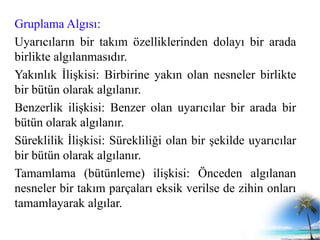 Gruplama Algısı:
Uyarıcıların bir takım özelliklerinden dolayı bir arada
birlikte algılanmasıdır.
Yakınlık İlişkisi: Birbirine yakın olan nesneler birlikte
bir bütün olarak algılanır.
Benzerlik ilişkisi: Benzer olan uyarıcılar bir arada bir
bütün olarak algılanır.
Süreklilik İlişkisi: Sürekliliği olan bir şekilde uyarıcılar
bir bütün olarak algılanır.
Tamamlama (bütünleme) ilişkisi: Önceden algılanan
nesneler bir takım parçaları eksik verilse de zihin onları
tamamlayarak algılar.
 