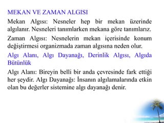 MEKAN VE ZAMAN ALGISI
Mekan Algısı: Nesneler hep bir mekan üzerinde
algılanır. Nesneleri tanımlarken mekana göre tanımlarız.
Zaman Algısı: Nesnelerin mekan içerisinde konum
değiştirmesi organizmada zaman algısına neden olur.
Algı Alanı, Algı Dayanağı, Derinlik Algısı, Algıda
Bütünlük
Algı Alanı: Bireyin belli bir anda çevresinde fark ettiği
her şeydir. Algı Dayanağı: İnsanın algılamalarında etkin
olan bu değerler sistemine algı dayanağı denir.
 