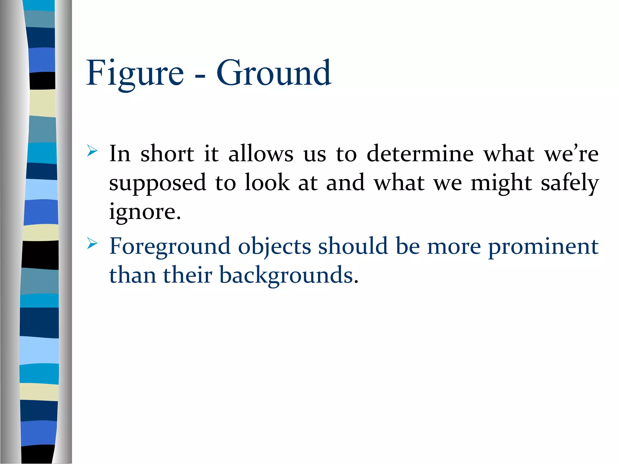 Figure - Ground
 In short it allows us to determine what we’re
supposed to look at and what we might safely
ignore.
 Foreground objects should be more prominent
than their backgrounds.
 