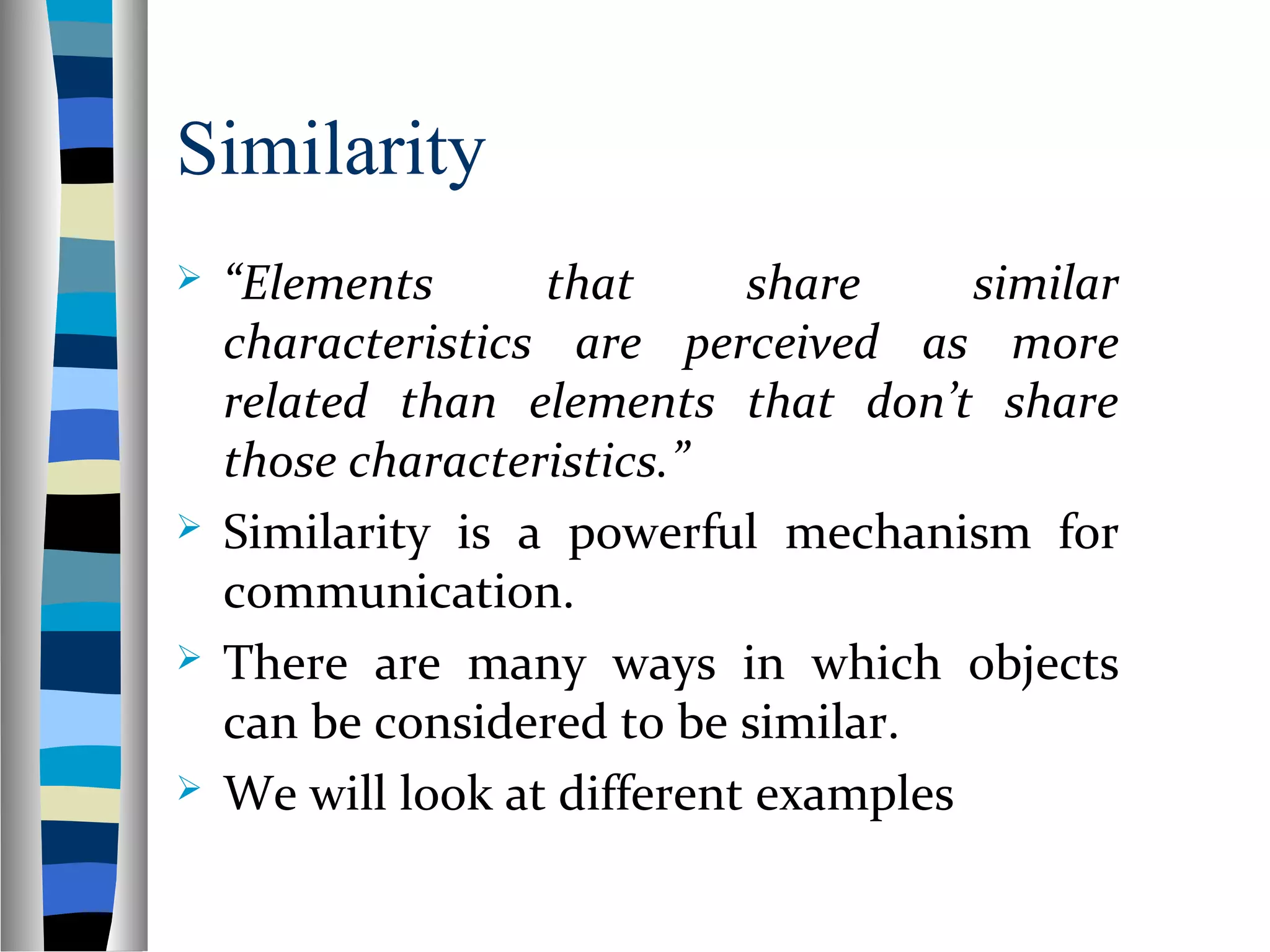 Similarity
 “Elements that share similar
characteristics are perceived as more
related than elements that don’t share
those characteristics.”
 Similarity is a powerful mechanism for
communication.
 There are many ways in which objects
can be considered to be similar.
 We will look at different examples
 