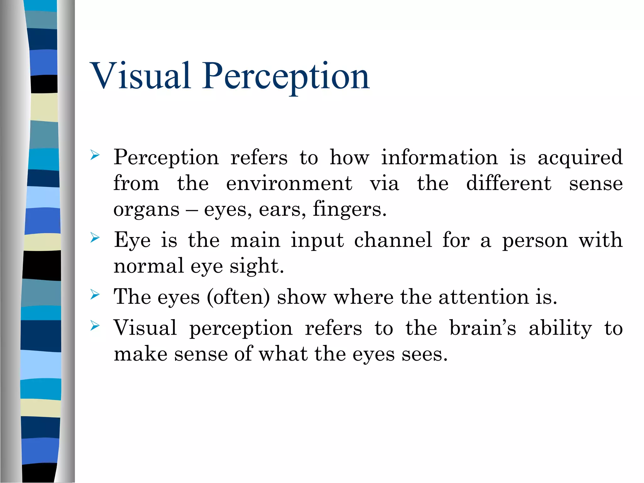 Visual Perception
 Perception refers to how information is acquired
from the environment via the different sense
organs – eyes, ears, fingers.
 Eye is the main input channel for a person with
normal eye sight.
 The eyes (often) show where the attention is.
 Visual perception refers to the brain’s ability to
make sense of what the eyes sees.
 