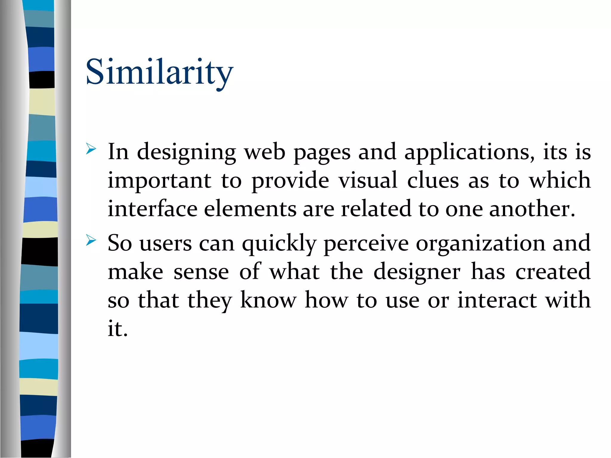 Similarity
 In designing web pages and applications, its is
important to provide visual clues as to which
interface elements are related to one another.
 So users can quickly perceive organization and
make sense of what the designer has created
so that they know how to use or interact with
it.
 