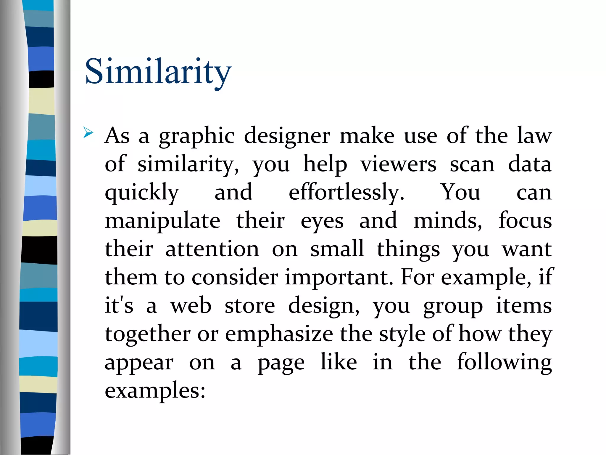 Similarity
 As a graphic designer make use of the law
of similarity, you help viewers scan data
quickly and effortlessly. You can
manipulate their eyes and minds, focus
their attention on small things you want
them to consider important. For example, if
it's a web store design, you group items
together or emphasize the style of how they
appear on a page like in the following
examples:
 