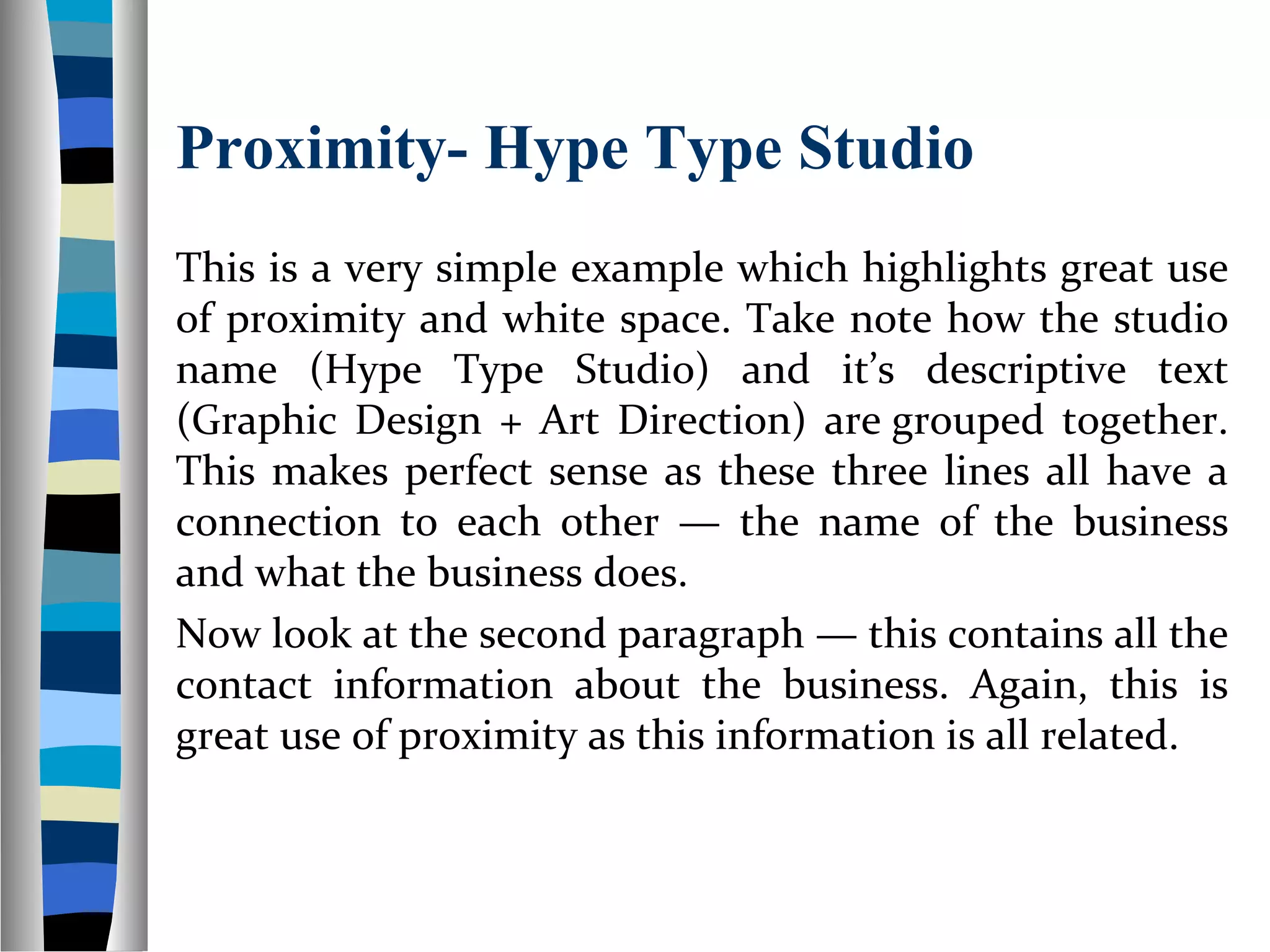 Proximity- Hype Type Studio
This is a very simple example which highlights great use
of proximity and white space. Take note how the studio
name (Hype Type Studio) and it’s descriptive text
(Graphic Design + Art Direction) are grouped together.
This makes perfect sense as these three lines all have a
connection to each other — the name of the business
and what the business does.
Now look at the second paragraph — this contains all the
contact information about the business. Again, this is
great use of proximity as this information is all related.
 