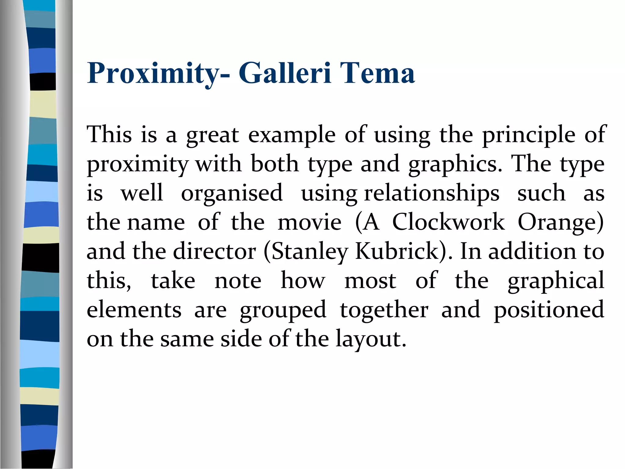 Proximity- Galleri Tema
This is a great example of using the principle of
proximity with both type and graphics. The type
is well organised using relationships such as
the name of the movie (A Clockwork Orange)
and the director (Stanley Kubrick). In addition to
this, take note how most of the graphical
elements are grouped together and positioned
on the same side of the layout.
 