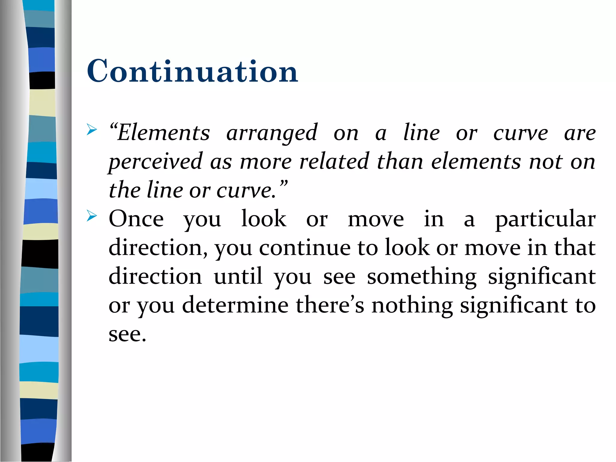 Continuation
 “Elements arranged on a line or curve are
perceived as more related than elements not on
the line or curve.”
 Once you look or move in a particular
direction, you continue to look or move in that
direction until you see something significant
or you determine there’s nothing significant to
see.
 