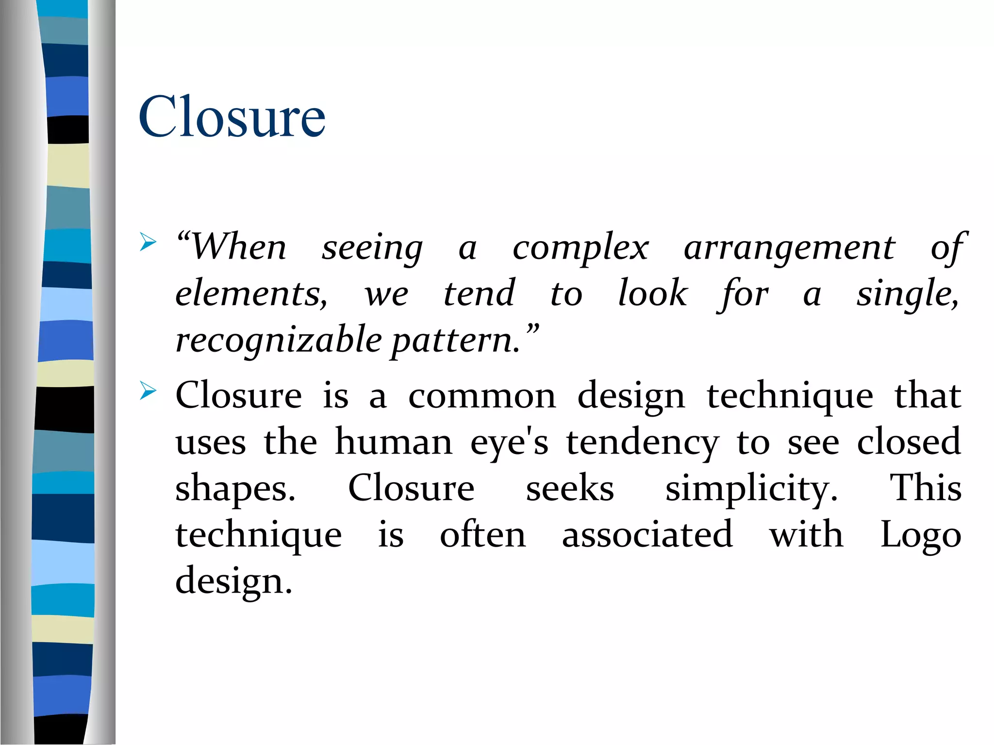 Closure
 “When seeing a complex arrangement of
elements, we tend to look for a single,
recognizable pattern.”
 Closure is a common design technique that
uses the human eye's tendency to see closed
shapes. Closure seeks simplicity. This
technique is often associated with Logo
design.
 