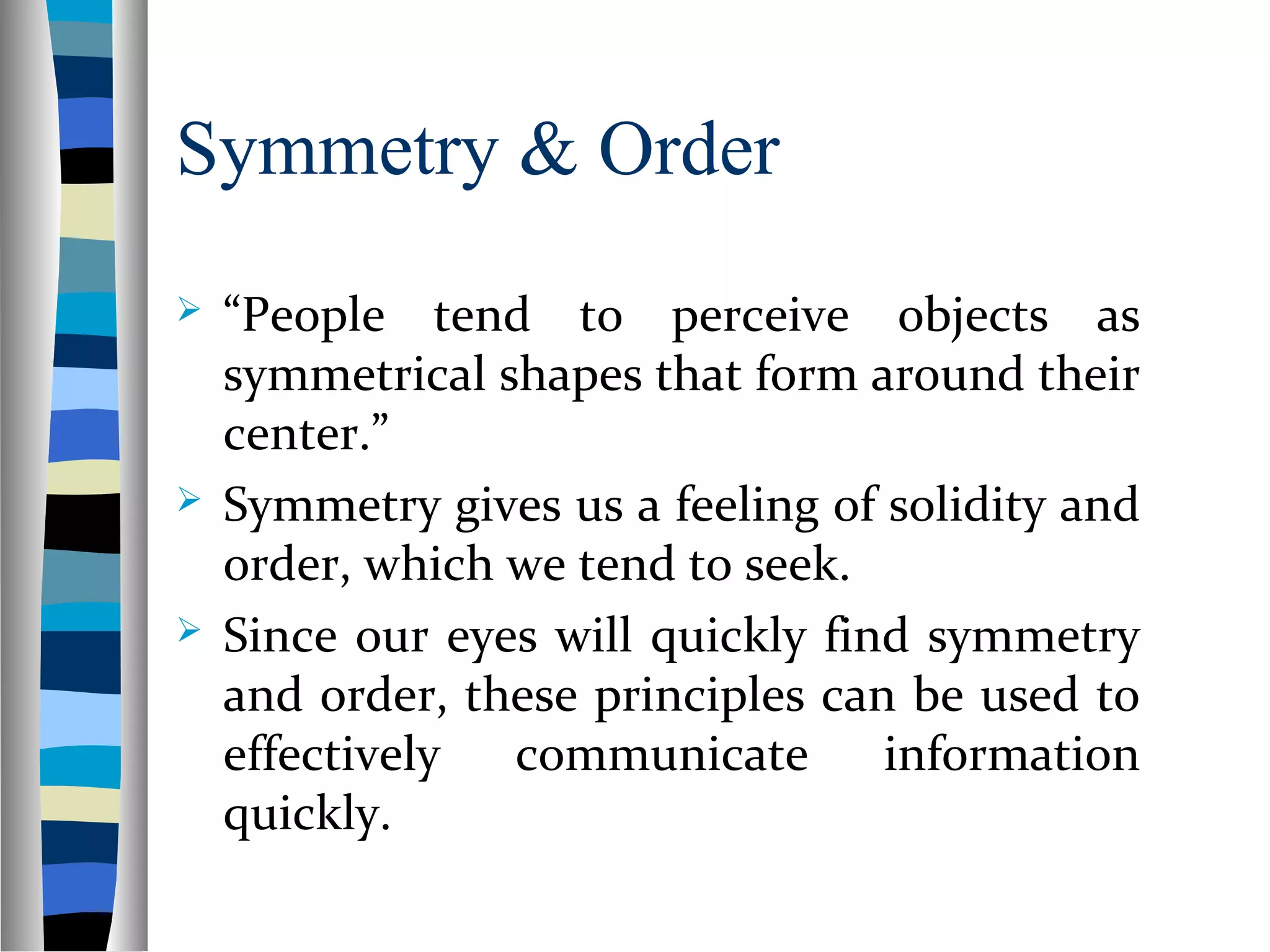 Symmetry & Order
 “People tend to perceive objects as
symmetrical shapes that form around their
center.”
 Symmetry gives us a feeling of solidity and
order, which we tend to seek.
 Since our eyes will quickly find symmetry
and order, these principles can be used to
effectively communicate information
quickly.
 