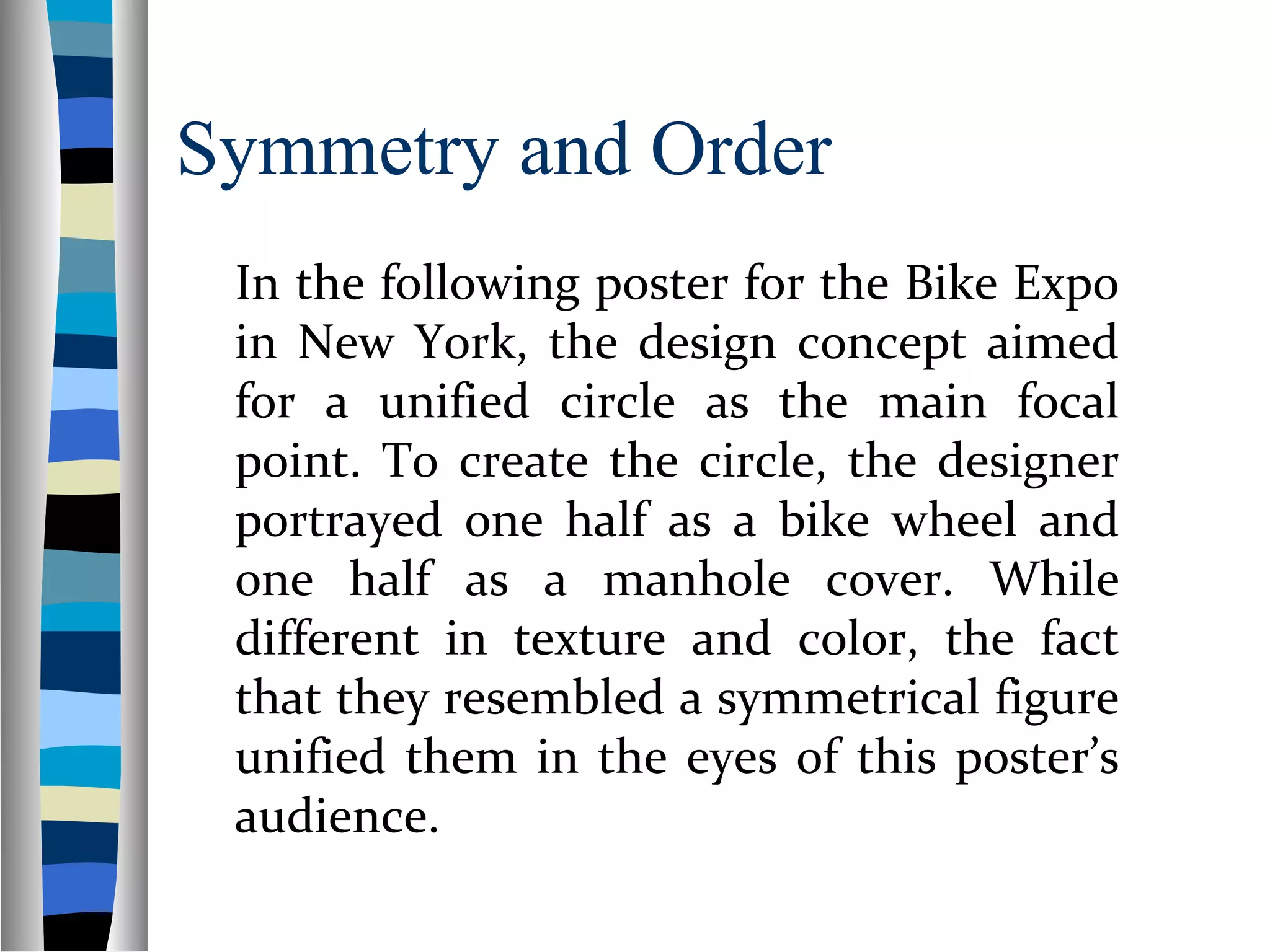 Symmetry and Order
In the following poster for the Bike Expo
in New York, the design concept aimed
for a unified circle as the main focal
point. To create the circle, the designer
portrayed one half as a bike wheel and
one half as a manhole cover. While
different in texture and color, the fact
that they resembled a symmetrical figure
unified them in the eyes of this poster’s
audience.
 