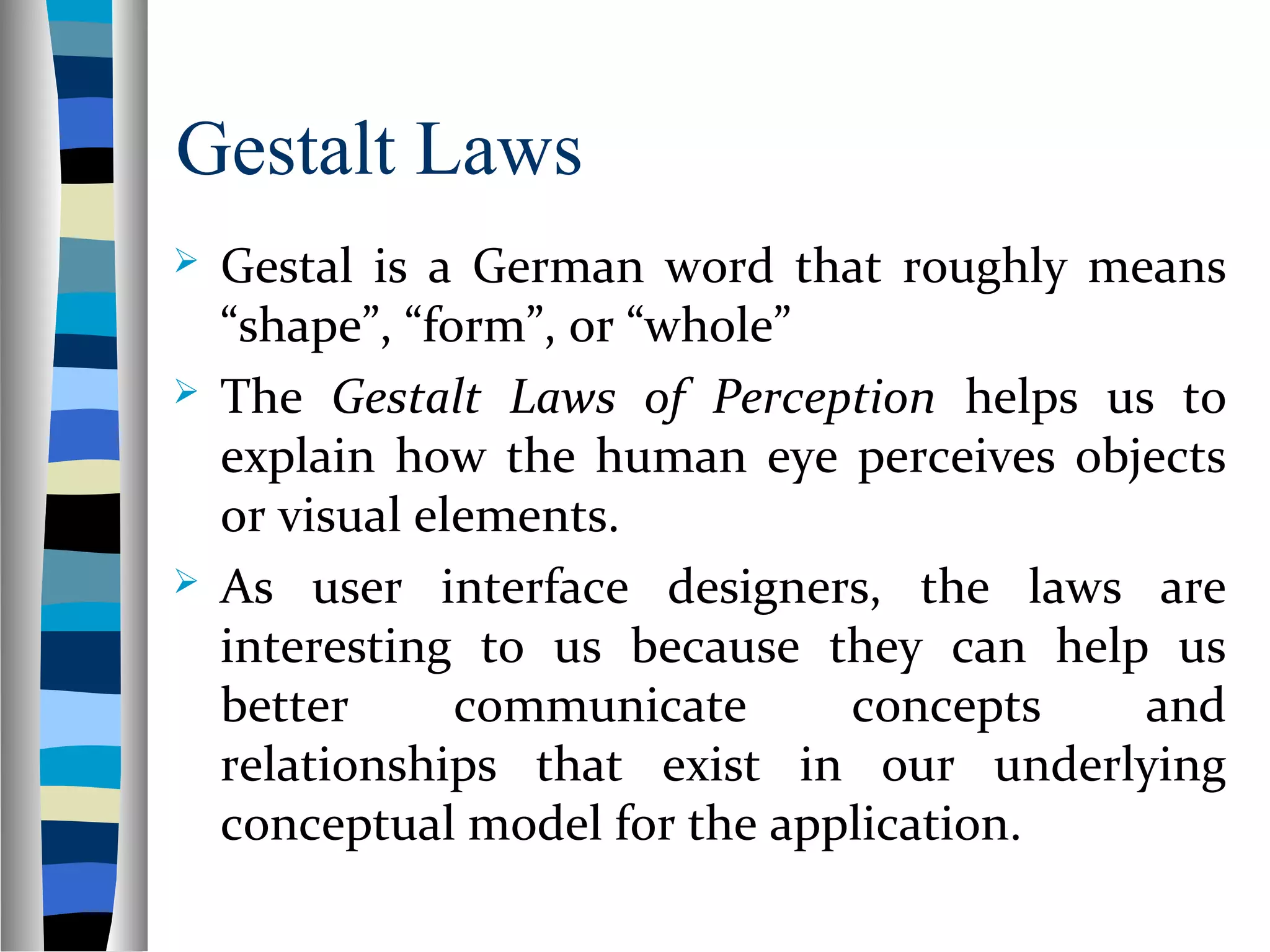 Gestalt Laws
 Gestal is a German word that roughly means
“shape”, “form”, or “whole”
 The Gestalt Laws of Perception helps us to
explain how the human eye perceives objects
or visual elements.
 As user interface designers, the laws are
interesting to us because they can help us
better communicate concepts and
relationships that exist in our underlying
conceptual model for the application.
 