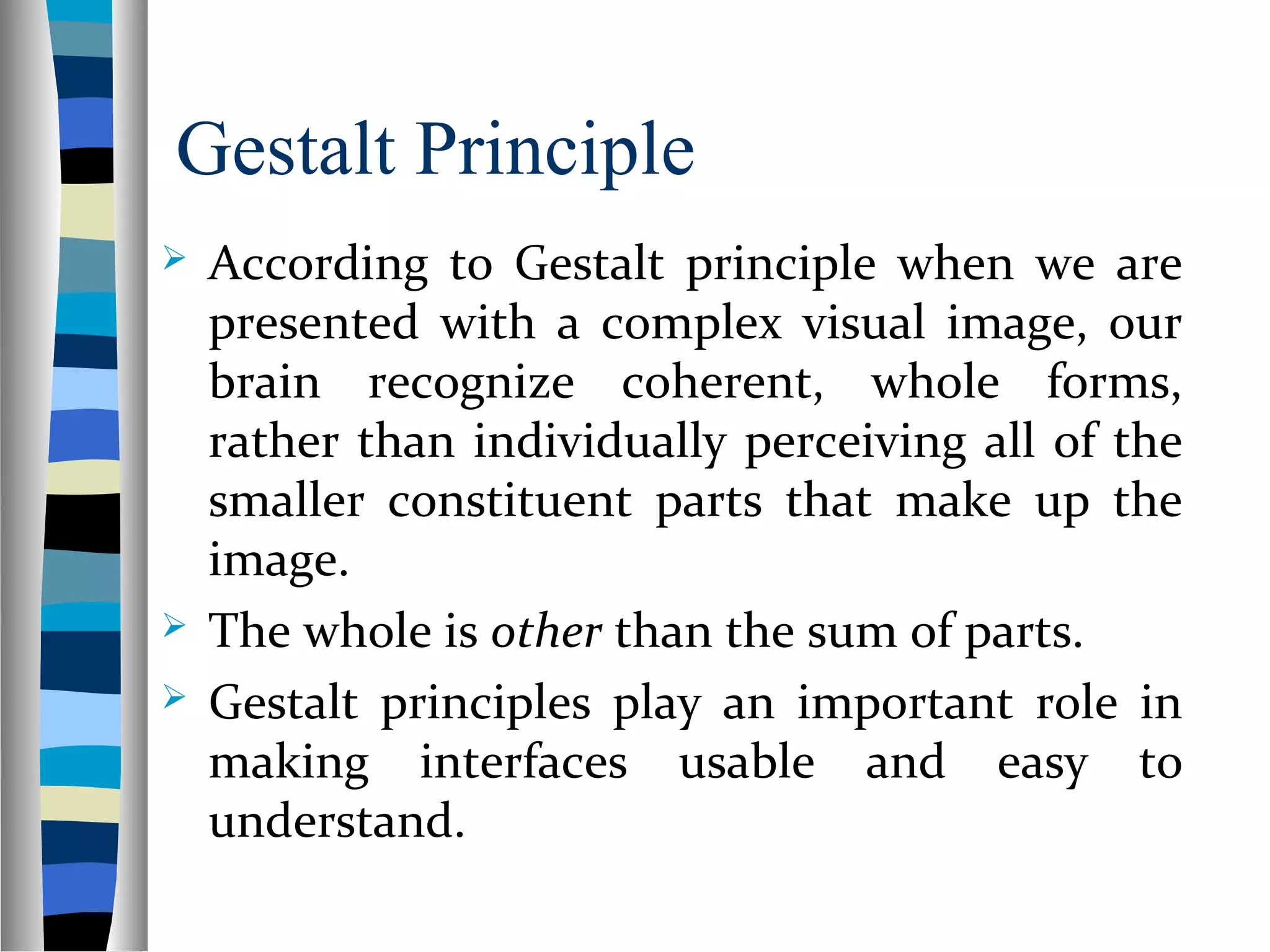Gestalt Principle
 According to Gestalt principle when we are
presented with a complex visual image, our
brain recognize coherent, whole forms,
rather than individually perceiving all of the
smaller constituent parts that make up the
image.
 The whole is other than the sum of parts.
 Gestalt principles play an important role in
making interfaces usable and easy to
understand.
 