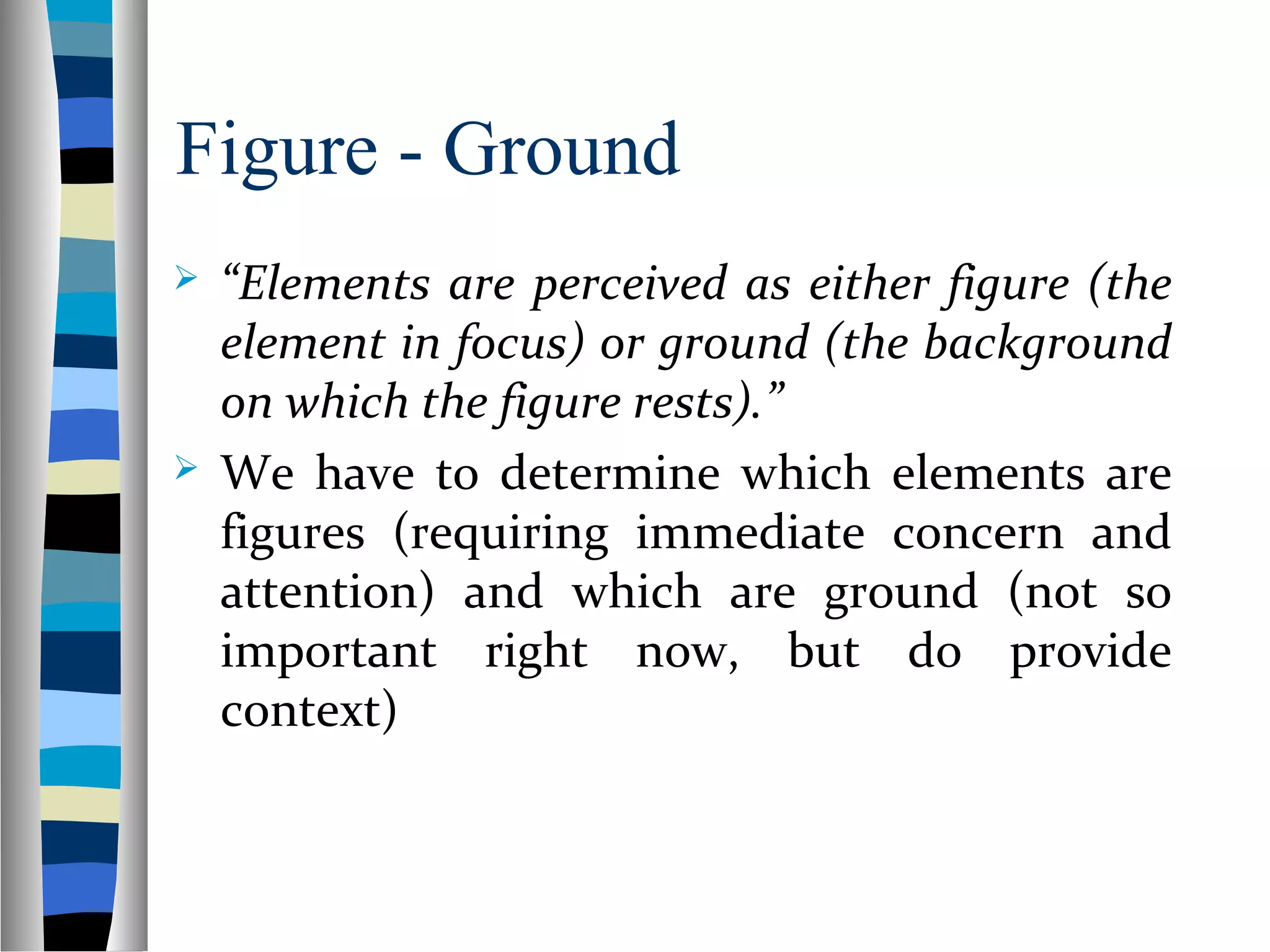Figure - Ground
 “Elements are perceived as either figure (the
element in focus) or ground (the background
on which the figure rests).”
 We have to determine which elements are
figures (requiring immediate concern and
attention) and which are ground (not so
important right now, but do provide
context)
 