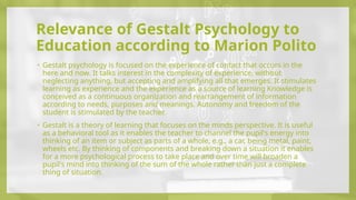 Relevance of Gestalt Psychology to
Education according to Marion Polito
• Gestalt psychology is focused on the experience of contact that occurs in the
here and now. It talks interest in the complexity of experience, without
neglecting anything, but accepting and amplifying all that emerges. It stimulates
learning as experience and the experience as a source of learning Knowledge is
conceived as a continuous organization and rearrangement of information
according to needs, purposes and meanings. Autonomy and freedom of the
student is stimulated by the teacher.
• Gestalt is a theory of learning that focuses on the minds perspective. It is useful
as a behavioral tool as it enables the teacher to channel the pupil's energy into
thinking of an item or subject as parts of a whole, e.g., a car, being metal, paint,
wheels etc. By thinking of components and breaking down a situation it enables
for a more psychological process to take place and over time will broaden a
pupil's mind into thinking of the sum of the whole rather than just a complete
thing of situation.
 