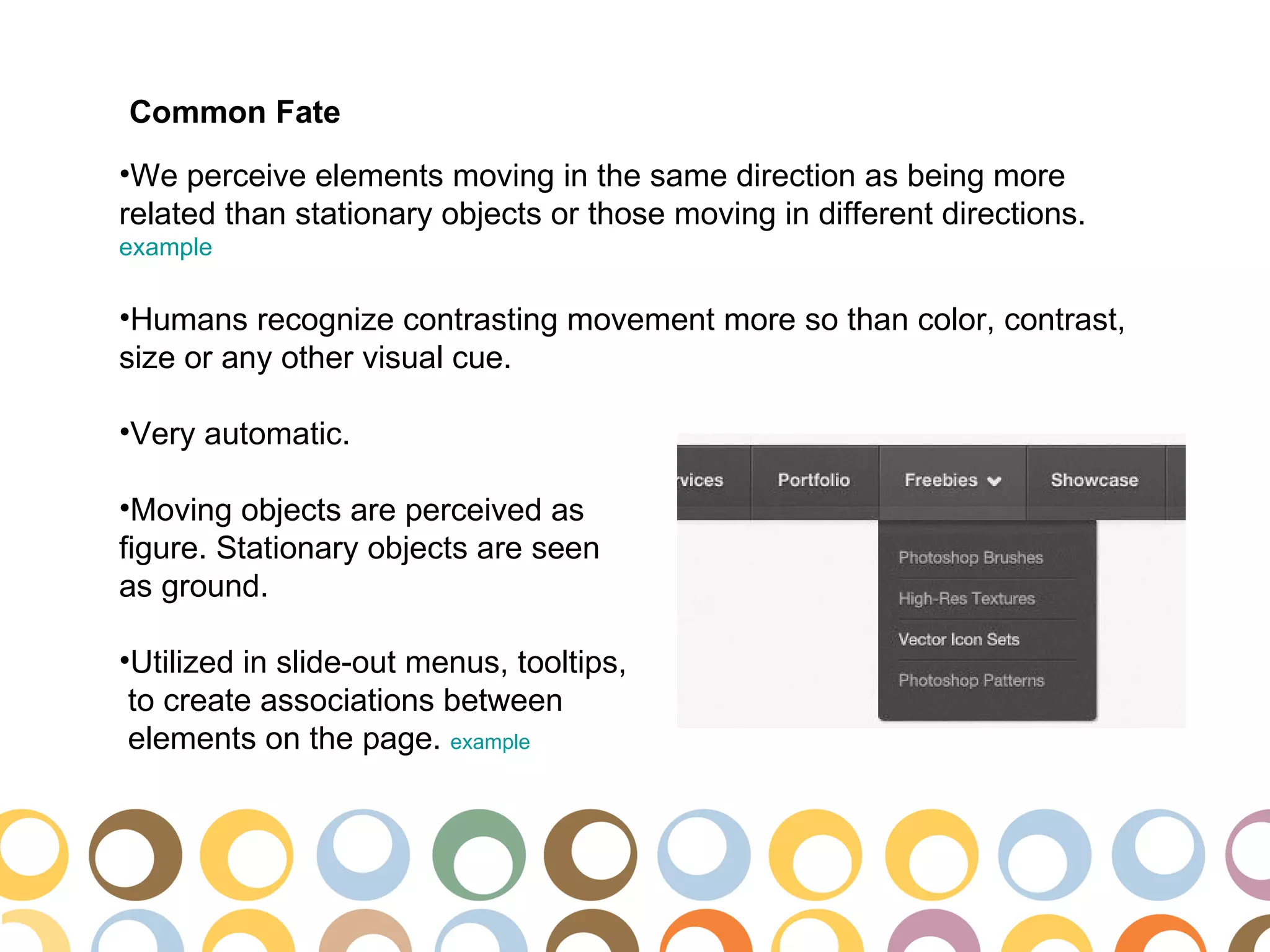 Common Fate
•We perceive elements moving in the same direction as being more
related than stationary objects or those moving in different directions.
example

•Humans recognize contrasting movement more so than color, contrast,
size or any other visual cue.

•Very automatic.

•Moving objects are perceived as
figure. Stationary objects are seen
as ground.

•Utilized in slide-out menus, tooltips,
 to create associations between
 elements on the page. example
 