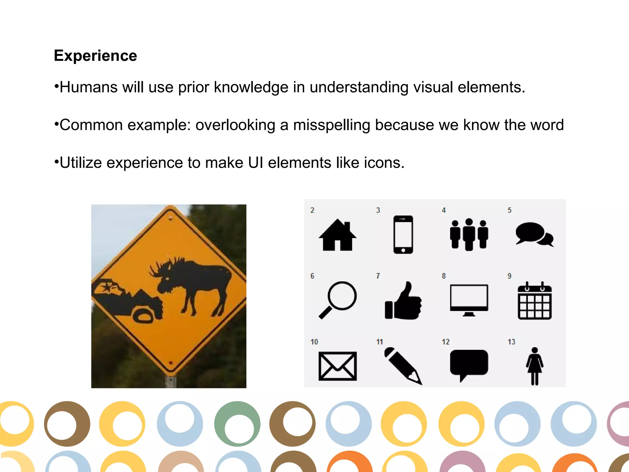 Experience
•Humans will use prior knowledge in understanding visual elements.

•Common example: overlooking a misspelling because we know the word

•Utilize experience to make UI elements like icons.
 