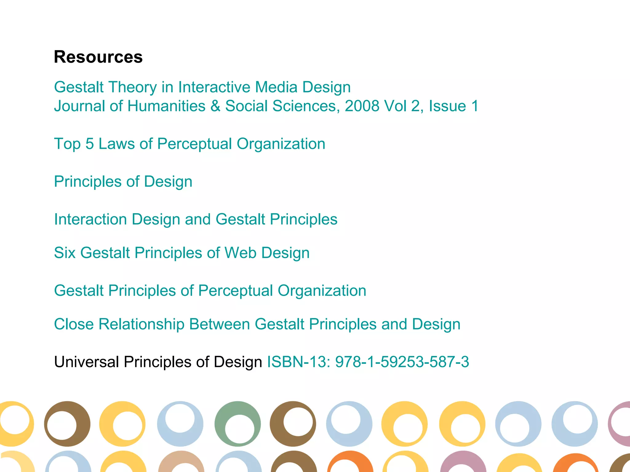 Resources
Gestalt Theory in Interactive Media Design
Journal of Humanities & Social Sciences, 2008 Vol 2, Issue 1

Top 5 Laws of Perceptual Organization

Principles of Design

Interaction Design and Gestalt Principles

Six Gestalt Principles of Web Design

Gestalt Principles of Perceptual Organization

Close Relationship Between Gestalt Principles and Design

Universal Principles of Design ISBN-13: 978-1-59253-587-3
 