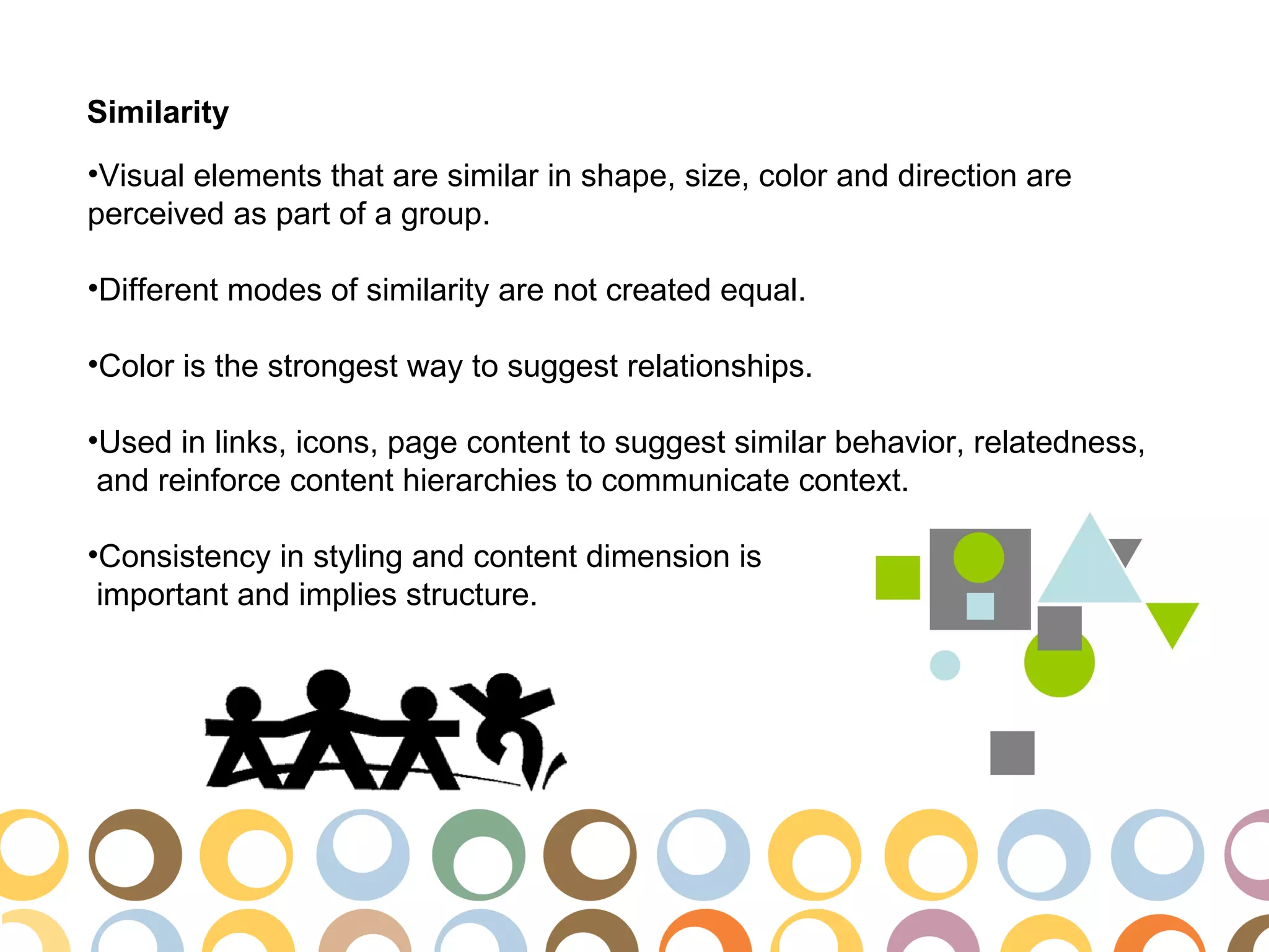 Similarity
•Visual elements that are similar in shape, size, color and direction are
perceived as part of a group.

•Different modes of similarity are not created equal.

•Color is the strongest way to suggest relationships.

•Used in links, icons, page content to suggest similar behavior, relatedness,
 and reinforce content hierarchies to communicate context.

•Consistency in styling and content dimension is
 important and implies structure.
 