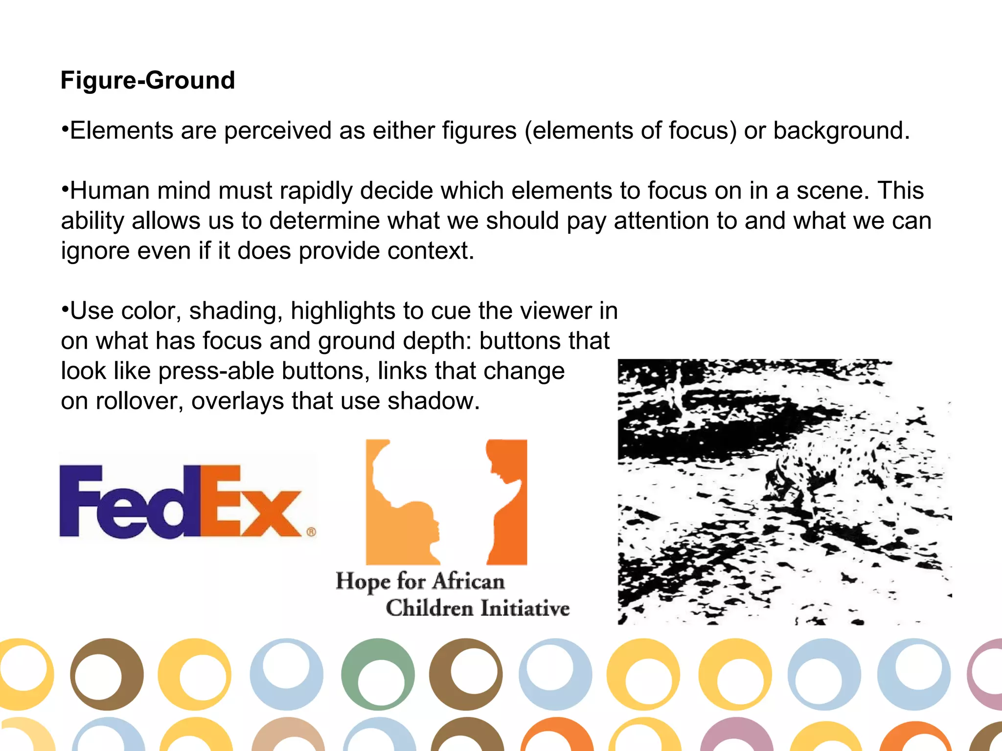 Figure-Ground
•Elements are perceived as either figures (elements of focus) or background.

•Human mind must rapidly decide which elements to focus on in a scene. This
ability allows us to determine what we should pay attention to and what we can
ignore even if it does provide context.

•Use color, shading, highlights to cue the viewer in
on what has focus and ground depth: buttons that
look like press-able buttons, links that change
on rollover, overlays that use shadow.
 