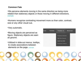 Common Fate
•We perceive elements moving in the same direction as being more
related than stationary objects or those moving in different directions.
example

•Humans recognize contrasting movement more so than color, contrast,
size or any other visual cue.

•Very automatic.

•Moving objects are perceived as
figure. Stationary objects are seen
as ground.

•Utilized in slide-out menus, tooltips,
 to create associations between
 elements on the page. example
 