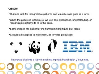 Closure

•Humans look for recognizable patterns and visually close gaps in a form.

•When the picture is incomplete, we use past experience, understanding, or
 recognizable patterns to fill in the gaps.

•Some images are easier for the human mind to figure out: faces

•Closure also applies to movement, as in video production.




 Th prchas of a hme s lkely th sngl mst mprtant fnancl dsisn y’ll evr mke.
 