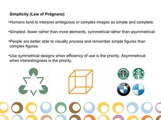 Simplicity (Law of Prägnanz)
•Humans tend to interpret ambiguous or complex images as simple and complete.

•Simplest: fewer rather than more elements, symmetrical rather than asymmetrical

•People are better able to visually process and remember simple figures than
 complex figures.

•Use symmetrical designs when efficiency of use is the priority. Asymmetrical
 when interestingness is the priority.
 