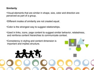 Similarity
•Visual elements that are similar in shape, size, color and direction are
perceived as part of a group.

•Different modes of similarity are not created equal.

•Color is the strongest way to suggest relationships.

•Used in links, icons, page content to suggest similar behavior, relatedness,
 and reinforce content hierarchies to communicate context.

•Consistency in styling and content dimension is
 important and implies structure.
 