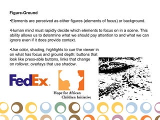 Figure-Ground
•Elements are perceived as either figures (elements of focus) or background.

•Human mind must rapidly decide which elements to focus on in a scene. This
ability allows us to determine what we should pay attention to and what we can
ignore even if it does provide context.

•Use color, shading, highlights to cue the viewer in
on what has focus and ground depth: buttons that
look like press-able buttons, links that change
on rollover, overlays that use shadow.
 