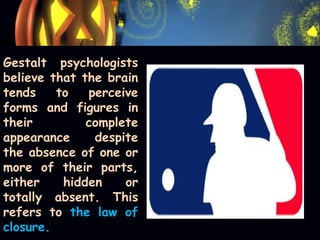 Gestalt psychologists
believe that the brain
tends to perceive
forms and figures in
their complete
appearance despite
the absence of one or
more of their parts,
either hidden or
totally absent. This
refers to the law of
closure.
 