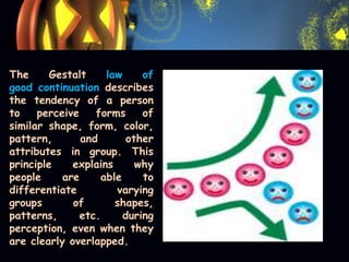 The Gestalt law of
good continuation describes
the tendency of a person
to perceive forms of
similar shape, form, color,
pattern, and other
attributes in group. This
principle explains why
people are able to
differentiate varying
groups of shapes,
patterns, etc. during
perception, even when they
are clearly overlapped.
 