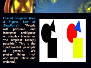 Law of Pragnanz (Goo
d Figure, Law of
Simplicity) “People
will perceive and
interpret ambiguous
or complex images as
the simplest form(s)
possible.” This is the
fundamental principle
of gestalt. We
prefer things that
are simple, clear and
ordered.
 
