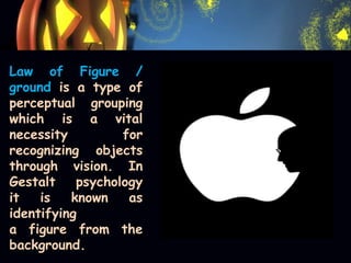 Law of Figure /
ground is a type of
perceptual grouping
which is a vital
necessity for
recognizing objects
through vision. In
Gestalt psychology
it is known as
identifying
a figure from the
background.
 