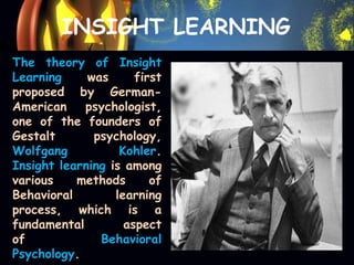 INSIGHT LEARNING
The theory of Insight
Learning was first
proposed by German-
American psychologist,
one of the founders of
Gestalt psychology,
Wolfgang Kohler.
Insight learning is among
various methods of
Behavioral learning
process, which is a
fundamental aspect
of Behavioral
Psychology.
 