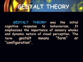 GESTALT THEORY
GESTALT THEORY was the initial
cognitive response to behaviorism. It
emphasizes the importance of sensory wholes
and dynamic nature of visual perception. The
term gestalt means “form” or
“configuration”.
 