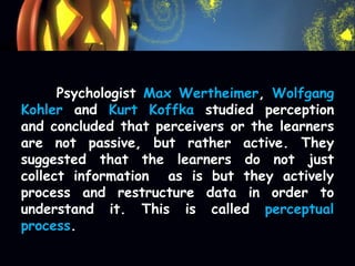 Psychologist Max Wertheimer, Wolfgang
Kohler and Kurt Koffka studied perception
and concluded that perceivers or the learners
are not passive, but rather active. They
suggested that the learners do not just
collect information as is but they actively
process and restructure data in order to
understand it. This is called perceptual
process.
 