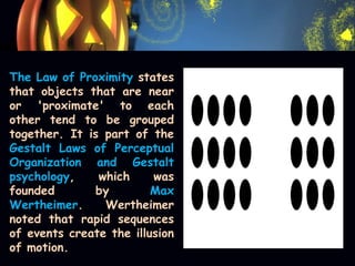 The Law of Proximity states
that objects that are near
or 'proximate' to each
other tend to be grouped
together. It is part of the
Gestalt Laws of Perceptual
Organization and Gestalt
psychology, which was
founded by Max
Wertheimer. Wertheimer
noted that rapid sequences
of events create the illusion
of motion.
 