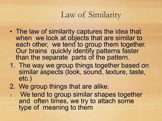 Law of Similarity
• The law of similarity captures the idea that
when we look at objects that are similar to
each other, we tend to group them together.
Our brains quickly identify patterns faster
than the separate parts of the pattern.
1. The way we group things together based on
similar aspects (look, sound, texture, taste,
etc.)
2. We group things that are alike.
3. We tend to group similar shapes together
and often times, we try to attach some
type of meaning to them
 