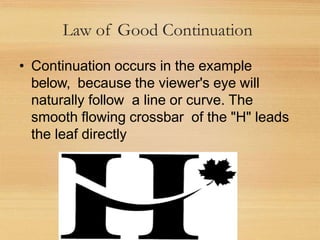 Law of Good Continuation
• Continuation occurs in the example
below, because the viewer's eye will
naturally follow a line or curve. The
smooth flowing crossbar of the "H" leads
the leaf directly
 