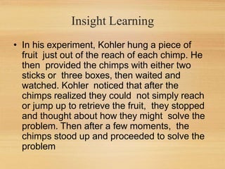 Insight Learning
• In his experiment, Kohler hung a piece of
fruit just out of the reach of each chimp. He
then provided the chimps with either two
sticks or three boxes, then waited and
watched. Kohler noticed that after the
chimps realized they could not simply reach
or jump up to retrieve the fruit, they stopped
and thought about how they might solve the
problem. Then after a few moments, the
chimps stood up and proceeded to solve the
problem
 