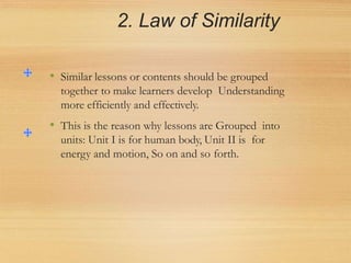 2. Law of Similarity
• Similar lessons or contents should be grouped
together to make learners develop Understanding
more efficiently and effectively.
• This is the reason why lessons are Grouped into
units: Unit I is for human body, Unit II is for
energy and motion, So on and so forth.
 